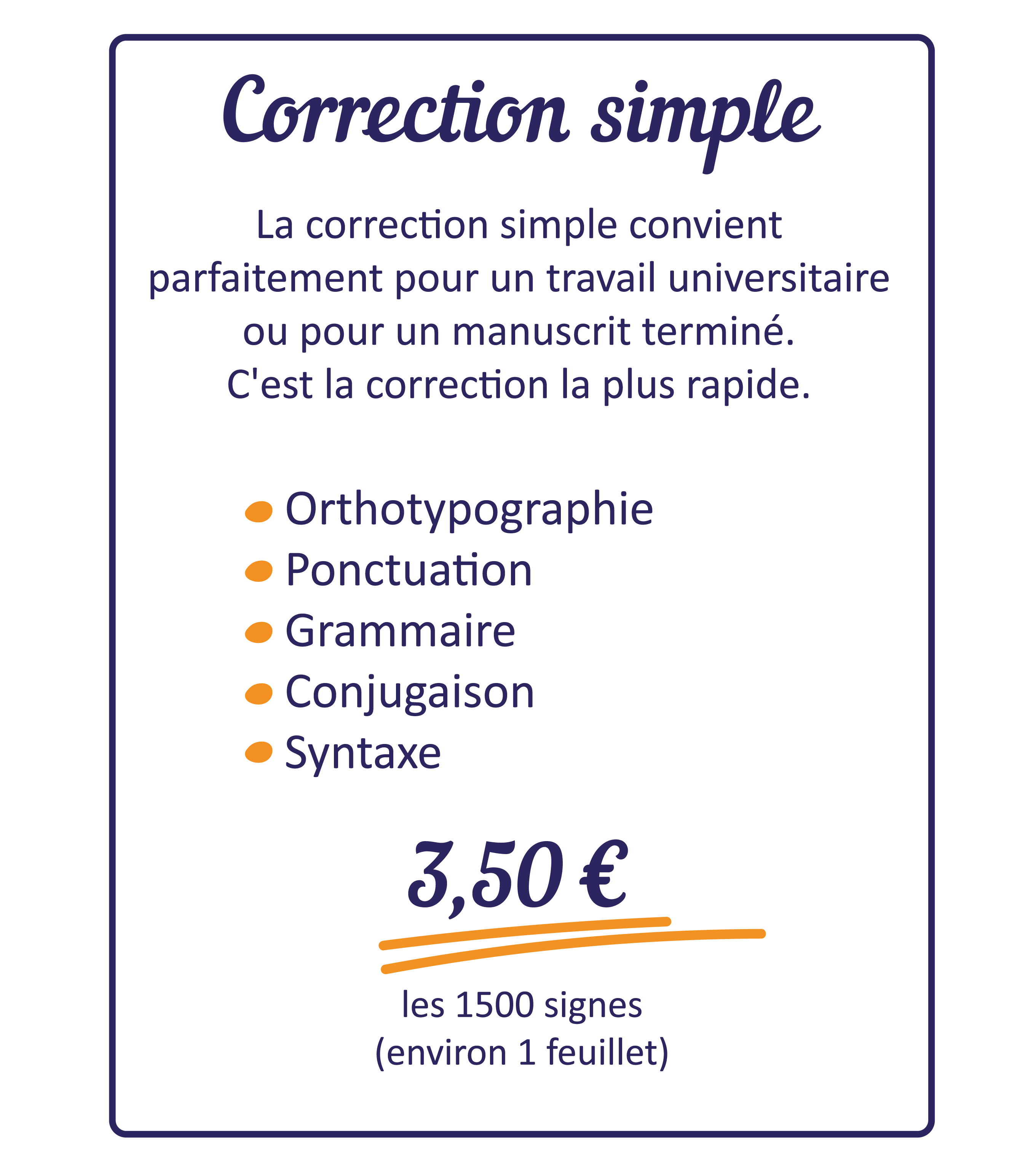 La correction simple convient parfaitement pour un travail universitaire ou un manuscrit terminé. C'est la correction la plus rapide. Elle comprend une correction orthotypographique, de la ponctuation, la grammaire, la conjugaison et la syntaxe. 
Tarif : 3,50 € les 1500 signes (environ 1 feuillet). 
