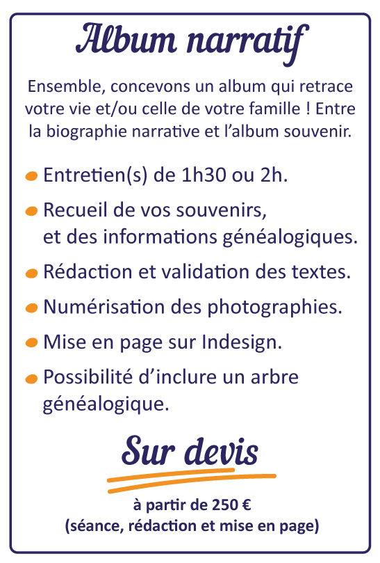 Album narratif : 
Ensemble, concevons un album qui retrace votre vie et/ou celle de votre famille : Entre la biographie narrative et l'abum souvenir. 
- Entretien(s) de 1h30 ou 2h
- Recueil de vos souvenits et des informations généalogiques. 
- Rédaction et validation des textes. 
- Numétisation des photographies. 
- Mise en page sur indesign. 
- Possibilité d'inclure un arbre généalogique. 